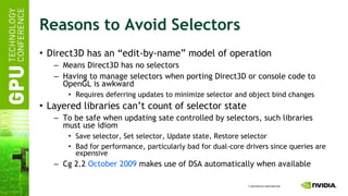 Reasons to Avoid Selectors Direct3D has an “edit-by-name” model of operation Means Direct3D has no selectors Having to manage selectors when porting Direct3D or console code to OpenGL is awkward Requires deferring updates to minimize selector and object bind changes Layered libraries can’t count of selector state To be safe when updating sate controlled by selectors, such libraries must use idiom Save selector, Set selector, Update state, Restore selector Bad for performance, particularly bad for dual-core drivers since queries are expensive Cg 2.2  October 2009  makes use of DSA automatically when available 