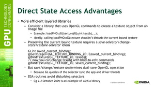 Direct State Access Advantages More efficient layered libraries Consider a library that uses OpenGL commands to create a texture object from an image file Example: loadPNGtoGLtexture(GLuint texobj, …); Ideally, calling loadPNGtoGLtexture shouldn’t disturb the current bound texture Preserving the current bound texture requires a  save-selector/change-state/restore-selector  idiom GLint saved_current_binding; glGetIntegerv(GL_TEXTURE_BINDING_2D, &saved_current_binding); glBindTexture(GL_TEXTURE_2D, texobj); // now you can change texobj with bind-to-edit commands glBindTexture(GL_TEXTURE_2D, saved_current_binding); But save/change/restore undermines dual-core OpenGL operation Because GL queries of the selector sync the app and driver threads DSA routines avoid disturbing selectors Cg 2.2 October 2009 is an example of such a library 