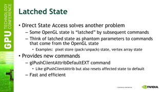 Latched State Direct State Access solves another problem Some OpenGL state is “latched” by subsequent commands Think of latched state as phantom parameters to commands that come from the OpenGL state Examples:  pixel store (pack/unpack) state, vertex array state Provides new commands glPushClientAttribDefaultEXT command Like glPushClientAttrib but also resets affected state to default Fast and efficient 