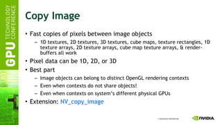 Copy Image Fast copies of pixels between image objects 1D textures, 2D textures, 3D textures, cube maps, texture rectangles, 1D texture arrays, 2D texture arrays, cube map texture arrays, & render-buffers all work Pixel data can be 1D, 2D, or 3D Best part Image objects can belong to distinct OpenGL rendering contexts Even when contexts do not share objects! Even when contexts on system’s different physical GPUs Extension:  NV_copy_image 