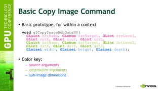 Basic Copy Image Command Basic prototype, for within a context void  glCopyImageSubDataNV(   GLuint  srcName,  GLenum  srcTarget,  GLint  srcLevel,   GLint  srcX,  GLint  srcY,  GLint  srcZ,   GLuint  dstName,  GLenum  dstTarget,  GLint  dstLevel,   GLint  dstX,  GLint  dstY,  GLint  dstZ,   GLsizei  width,  GLsizei  height,  GLsizei  depth ); Color key: source arguments destination arguments sub-image dimensions 