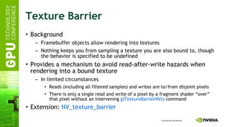 Texture Barrier Background Framebuffer objects allow rendering into textures Nothing keeps you from sampling a texture you are also bound to, though the behavior is specified to be undefined Provides a mechanism to avoid read-after-write hazards when rendering into a bound texture In limited circumstances Reads (including all filtered samples) and writes are to/from disjoint pixels There is only a single read and write of a pixel by a fragment shader “over” that pixel without an intervening  glTextureBarrierNV()  command Extension:  NV_texture_barrier 