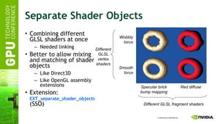 Separate Shader Objects Combining different GLSL shaders at once Needed linking Better to allow mixing and matching of shader objects Like Direct3D Like OpenGL assembly extensions Extension:   EXT_separate_shader_objects  (SSO) Specular brick bump mapping Red diffuse Wobbly torus Smooth torus Different GLSL vertex shaders Different GLSL fragment shaders 
