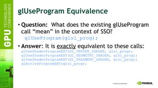 glUseProgram Equivalence Question:   What does the existing glUseProgram call “mean” in the context of SSO? glUseProgram(glsl_prog); Answer : It is  exactly  equivalent to these calls: glUseShaderProgramEXT(GL_VERTEX_SHADER, glsl_prog); glUseShaderProgramEXT(GL_GEOMETRY_SHADER, glsl_prog); glUseShaderProgramEXT(GL_FRAGMENT_SHADER, glsl_prog); glActiveProgramEXT(glsl_prog); 