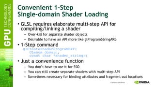 Convenient 1-Step Single-domain Shader Loading GLSL requires elaborate multi-step API for compiling/linking a shader Over-kill for separate shader objects Desirable to have an API more like glProgramStringARB 1-Step command   glCreateShaderProgramEXT(   GLenum domain,   const char *shader_string); Just a convenience function You don’t have to use it for SSO You can still create separate shaders with multi-step API Sometimes necessary for binding attributes and fragment out locations 