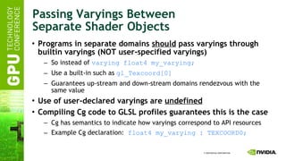 Passing Varyings Between Separate Shader Objects Programs in separate domains  should  pass varyings through builtin varyings (NOT user-specified varyings) So instead of  varying float4 my_varying; Use a built-in such as  gl_Texcoord[0] Guarantees up-stream and down-stream domains rendezvous with the same value Use of user-declared varyings are  undefined Compiling Cg code to GLSL profiles guarantees this is the case Cg has semantics to indicate how varyings correspond to API resources Example Cg declaration:  float4 my_varying : TEXCOORD0; 