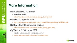 More Information NVIDIA OpenGL 3.2 driver Available now! http://developer.nvidia.com/object/opengl_3_driver.html OpenGL 3.2 specification http://www.opengl.org/registry/doc/glspec32.compatibility.20090803.pdf NVIDIA’s OpenGL extension registry http://developer.nvidia.com/object/nvidia_opengl_specs.html Cg Toolkit 2.2 October 2009 Includes geometry shader examples shown here http://developer.nvidia.com/object/ cg_toolkit.html 