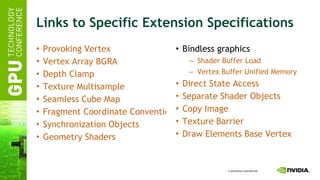 Links to Specific Extension Specifications Provoking Vertex Vertex Array BGRA Depth Clamp Texture Multisample Seamless Cube Map Fragment Coordinate Conventions Synchronization Objects Geometry Shaders Bindless graphics Shader Buffer Load Vertex Buffer Unified Memory Direct State Access Separate Shader Objects Copy Image Texture Barrier Draw Elements Base Vertex 