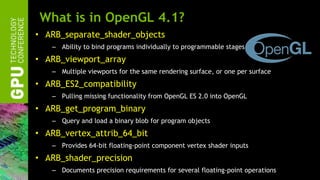 What is in OpenGL 4.1? <ul><li>ARB_separate_shader_objects </li></ul><ul><ul><li>Ability to bind programs individually to ...