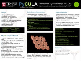 Transparent Python Bindings for CULA
                                                                                                                               http://www.math.temple.edu/research/geometry/PyCULA/
                                                                   Garrett Wright and Dr. Louis Theran




Complete CULA support                                                               Confused about how to use gpu_syev?                                                       In order to sort through the enormous database
Complete PyCUDA support                                                                   From Python, just type help(gpu_syev)                                               of hypothetical structures we are implementing
Mix Kernel and Runtime code                                                                                                                                                   spectral analysis. Specifically we are
                                                                                     Help on function gpu_syev in module PyCULA.cula:
Interpreter Friendly!                                                                                                                                                         performing log(Det()) of an energy function
                                                                                     gpu_syev(A, vectors=False, uplo='U')
Combine the power of Python Modules                                                   Takes symmetric matrix as np.array and returns eigenvalues (optionally eigenvectors)    weighted adjacency matrix.
                                                                                     as np.array.
Interfaces directly with Numpy
                                                                                       Keyword arguments:
Integration with PyCUDA                                                               A -- input matrix as np.array, symmetric
                                                                                                                                                                               Having PyCULA to integrate sparse expansion
Memory Management                                                                     vectors -- default == False; use 'True' to compute vectors.                             kernels, GPU accelerated LAPACK, and add a
                                                                                     uplo -- Defines whether input array has data in Upper or Lower half using 'U' or 'L'
Super Simple Syntax:                                                                respectively                                                                              Pythonic interface is a priceless utility.
                                                                                             default=='U'

 >>> from PyCULA.cula import * # Load PyCULA                                           Note: When vectors==False, gpu_syev returns only the eigenvalues.
 >>> a = numpy.array([[1.,1.],[0.,1.]])            # CreateData                           When vectors==True, gpu_syev returns tuple (eigenvalues,eigenvectors)               from PyCULA.cula import *
 >>>culaInitialize()                # Initialize Device                              (END)                                                                                    from PyCULA.my_init import *
 >>> print gpu_svd(a)                              # Perform SVD                                                                                                              import numpy as np
 [ 1.61803399 0.61803399]           # Printed Results                                                                                                                         import atexit
 >>>culaShutdown()                  # Shutdown Device                                                                                                                         import kernel_modules     #import custom kernel module code

                                                                                                                                                                              pycuda_init_once()
                                                                                                                                                                              culaInitialize()
                                                                                                                                                                              atexit.register(cula.culaShutdown)

                                                                                                                                                                              # This is an adjacency list, a *condensed* form of a larger sparse adjacency
                                                                                                                                                                              matrix.
Integrate SQL databases for your scientific                                                                                                                                  E=np.array([[1 , 2 ],[ 1 , 16 ], [3 , 4 ],[ 4 , 5 ],
Data                                                                                                                                                                          [ 6 , 7 ],[ 7 , 8 ],[ 8 , 9 ],[ 8 , 5 ],[ 9 , 10 ],
                                                                                                                                                                              [ 9 , 4 ],[ 19 , 16 ],[ 20 , 1 ]], dtype=np.float32)
Use Scipy to read and write to MATLAB files
Simple parsing code                                                                                                                                                          # expand reduced form into full matrix using GPGPU kernel
                                                                                                                                                                              M_ = kernel_modules.gpu_expand_kernel(E)
Easily execute multiple instances via
                                                                                                                                                                              eigvals = gpu_devsyev(M_) # run CULA syevon GPU array M_
subprocess
Prototype or compute within the interpreter;
No need to manually compile!
Write a single program to code optimized
programs on the fly                                                                                                                                                           Atlas of Prospective Zeolite Structures
                                                                                                                                                                              http://www.hypotheticalzeolites.net/
Easily compress and extract data with gzip
and zlib modules                                                                                                                                                              Many thanks to the NSF for funding our research into the
Take advantage of automatic memory                                                  This is a hypothetical zeolite structure. We                                             computational physics of zeolites.
management; Helps write leak free code!                                              currently have a database of over 2 million such
Simple, short, clean code helps prevent bugs!                                       structures, yet only a few have been discovered
                                                                                     in nature
 