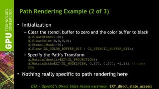 Path Rendering Example (2 of 3)

• Initialization
   – Clear the stencil buffer to zero and the color buffer to black
     glClearStencil(0);
     glClearColor(0,0,0,0);
     glStencilMask(~0);
     glClear(GL_COLOR_BUFFER_BIT | GL_STENCIL_BUFFER_BIT);
   – Specify the Path's Transform
     glMatrixIdentityEXT(GL_PROJECTION);
     glMatrixOrthoEXT(GL_MODELVIEW, 0,200, 0,200, -1,1); // uses
     DSA!

• Nothing really specific to path rendering here

      DSA = OpenGL’s Direct State Access extension (EXT_direct_state_access)
 