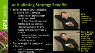 Anti-aliasing Strategy Benefits
• Benefits from GPU’s existing
  hardware AA strategies
                                                 GPU
    – Multiple color-stencil-depth               rendered
      samples per pixel                          coverage NOT
        • 4, 8, or 16 samples per pixel          conflated with
                                                 opacity
    – Rotated grid sub-positions
    – Fast downsampling by GPU
    – Avoids conflating coverage &
      opacity                                    Cairo, Qt, Skia,
                                                 and Direct2D
        • Maintains distinct color sample
                                                 rendered
          per sample location                    shows dark
    – Centroid sampling                          cracks artifacts
                                                 due to conflating
• Fast enough for temporal           artifacts   coverage with
  schemes                                        opacity, notice
    – >>60 fps means multi-pass                  background
                                                 bleeding
      improves quality
 