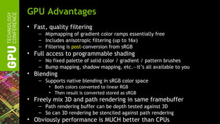 GPU Advantages
• Fast, quality filtering
    – Mipmapping of gradient color ramps essentially free
    – Includes anisotropic filtering (up to 16x)
    – Filtering is post-conversion from sRGB
• Full access to programmable shading
    – No fixed palette of solid color / gradient / pattern brushes
    – Bump mapping, shadow mapping, etc.—it’s all available to you
• Blending
    – Supports native blending in sRGB color space
        • Both colors converted to linear RGB
        • Then result is converted stored as sRGB
• Freely mix 3D and path rendering in same framebuffer
    – Path rendering buffer can be depth tested against 3D
    – So can 3D rendering be stenciled against path rendering
• Obviously performance is MUCH better than CPUs
 