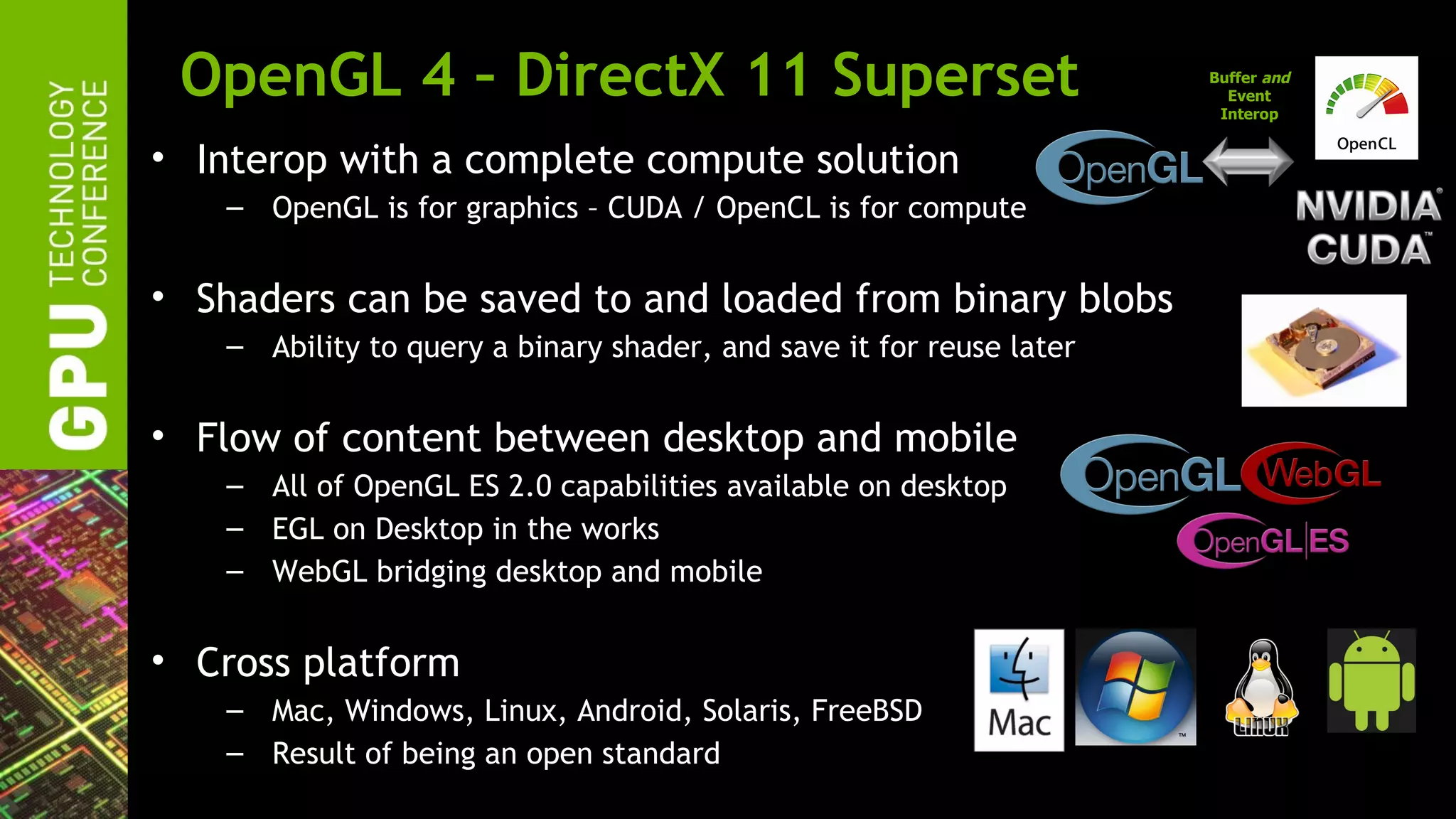 OpenGL 4 – DirectX 11 Superset                                       Buffer and
                                                                        Event
                                                                       Interop


• Interop with a complete compute solution
    – OpenGL is for graphics – CUDA / OpenCL is for compute


• Shaders can be saved to and loaded from binary blobs
    – Ability to query a binary shader, and save it for reuse later


• Flow of content between desktop and mobile
    – All of OpenGL ES 2.0 capabilities available on desktop
    – EGL on Desktop in the works
    – WebGL bridging desktop and mobile


• Cross platform
    – Mac, Windows, Linux, Android, Solaris, FreeBSD
    – Result of being an open standard
 