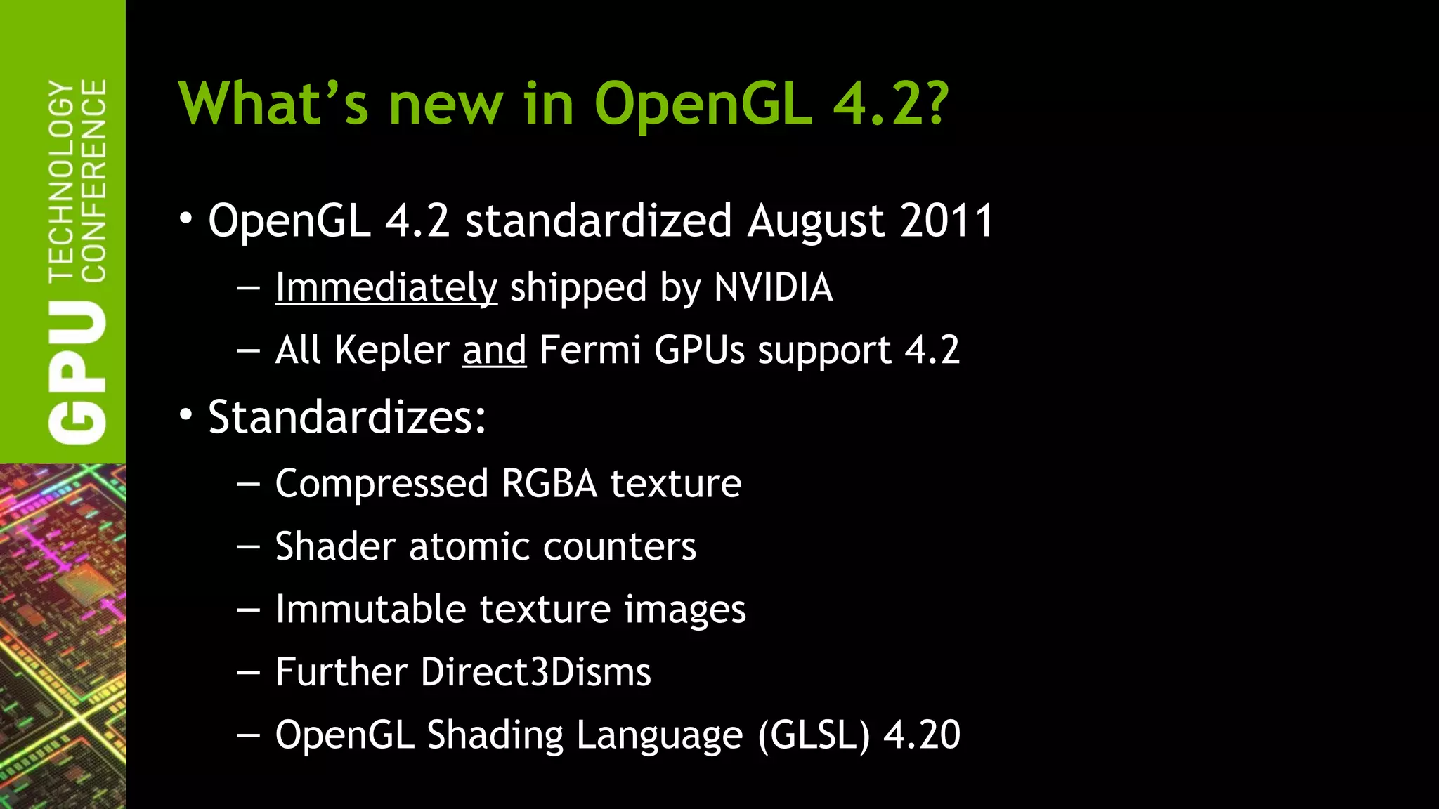 What’s new in OpenGL 4.2?
• OpenGL 4.2 standardized August 2011
  – Immediately shipped by NVIDIA
  – All Kepler and Fermi GPUs support 4.2
• Standardizes:
  – Compressed RGBA texture
  – Shader atomic counters
  – Immutable texture images
  – Further Direct3Disms
  – OpenGL Shading Language (GLSL) 4.20
 