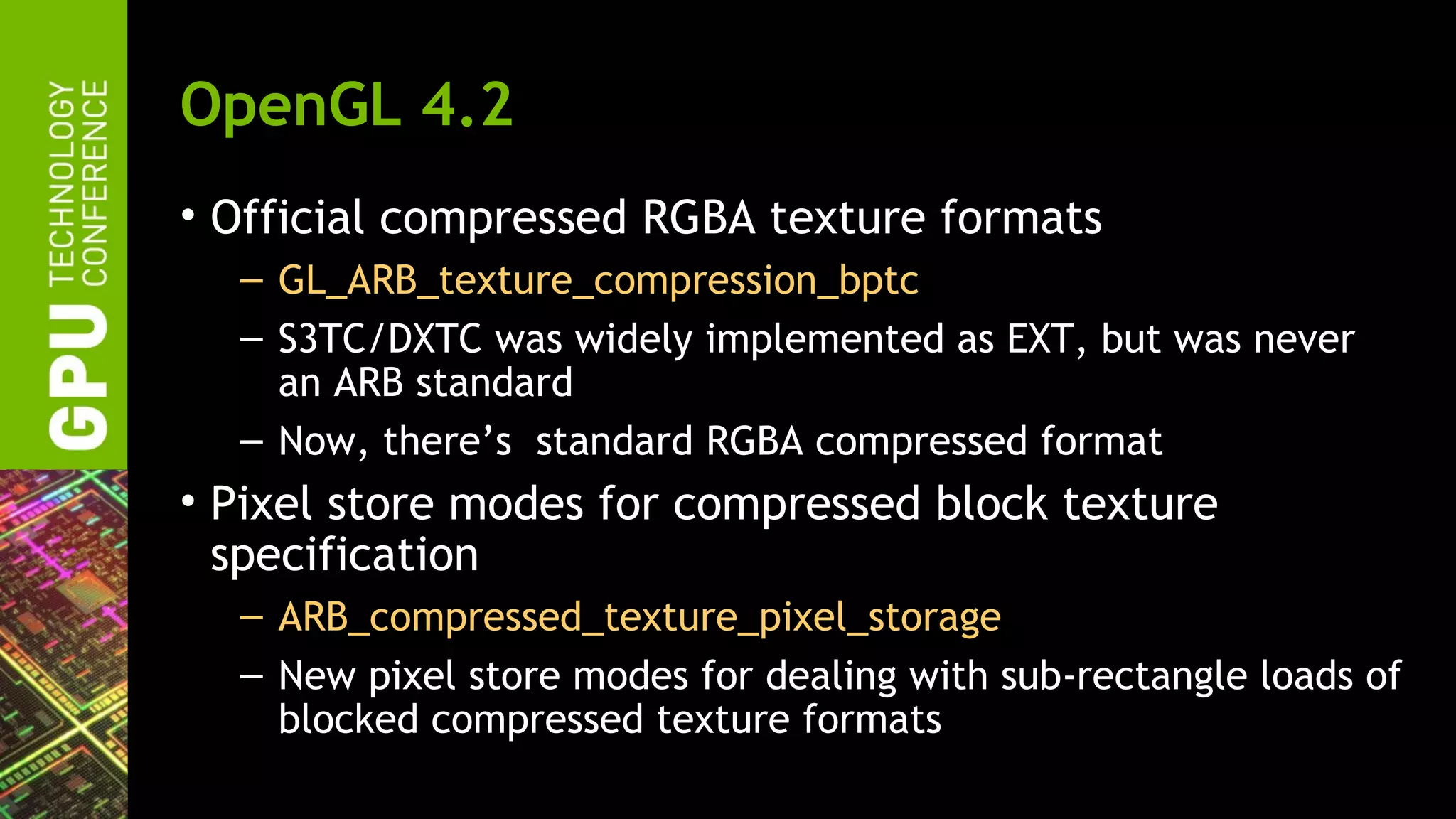 OpenGL 4.2
• Official compressed RGBA texture formats
  – GL_ARB_texture_compression_bptc
  – S3TC/DXTC was widely implemented as EXT, but was never
    an ARB standard
  – Now, there’s standard RGBA compressed format
• Pixel store modes for compressed block texture
  specification
  – ARB_compressed_texture_pixel_storage
  – New pixel store modes for dealing with sub-rectangle loads of
    blocked compressed texture formats
 