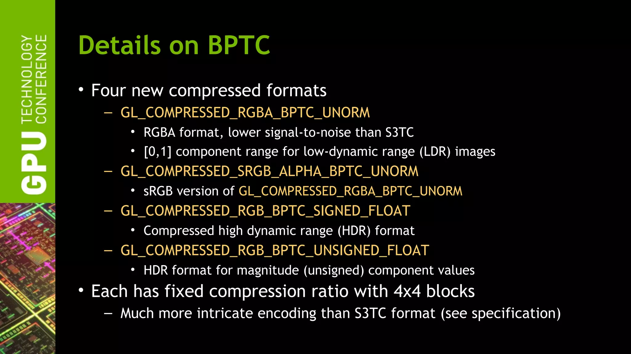 Details on BPTC
• Four new compressed formats
   – GL_COMPRESSED_RGBA_BPTC_UNORM
      • RGBA format, lower signal-to-noise than S3TC
      • [0,1] component range for low-dynamic range (LDR) images
   – GL_COMPRESSED_SRGB_ALPHA_BPTC_UNORM
      • sRGB version of GL_COMPRESSED_RGBA_BPTC_UNORM
   – GL_COMPRESSED_RGB_BPTC_SIGNED_FLOAT
      • Compressed high dynamic range (HDR) format
   – GL_COMPRESSED_RGB_BPTC_UNSIGNED_FLOAT
      • HDR format for magnitude (unsigned) component values
• Each has fixed compression ratio with 4x4 blocks
   – Much more intricate encoding than S3TC format (see specification)
 