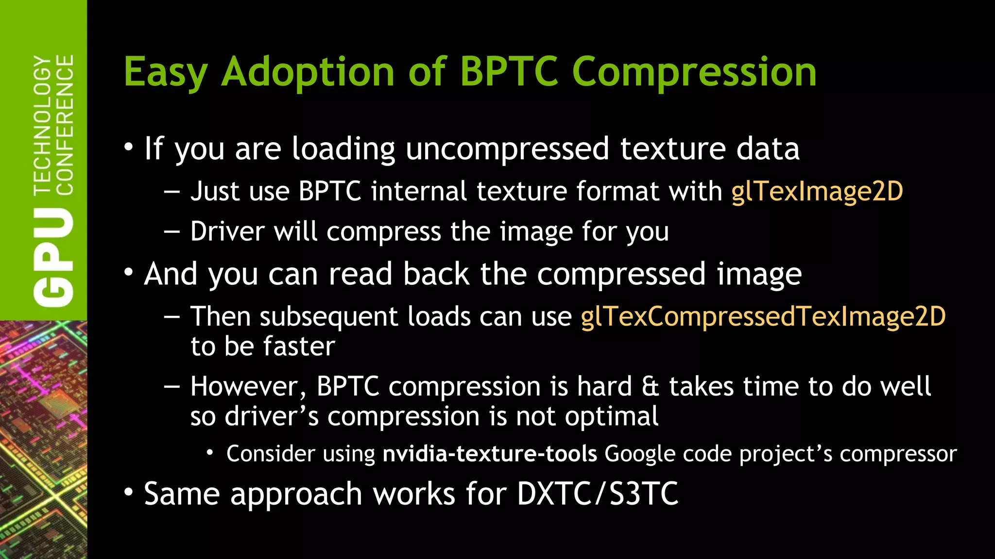 Easy Adoption of BPTC Compression
• If you are loading uncompressed texture data
  – Just use BPTC internal texture format with glTexImage2D
  – Driver will compress the image for you
• And you can read back the compressed image
  – Then subsequent loads can use glTexCompressedTexImage2D
    to be faster
  – However, BPTC compression is hard & takes time to do well
    so driver’s compression is not optimal
     • Consider using nvidia-texture-tools Google code project’s compressor
• Same approach works for DXTC/S3TC
 