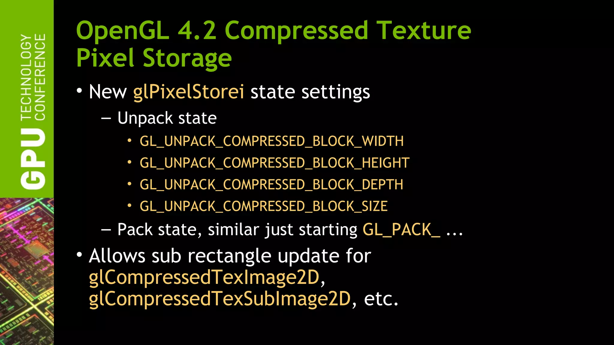 OpenGL 4.2 Compressed Texture
Pixel Storage
• New glPixelStorei state settings
  – Unpack state
     • GL_UNPACK_COMPRESSED_BLOCK_WIDTH
     • GL_UNPACK_COMPRESSED_BLOCK_HEIGHT
     • GL_UNPACK_COMPRESSED_BLOCK_DEPTH
     • GL_UNPACK_COMPRESSED_BLOCK_SIZE
  – Pack state, similar just starting GL_PACK_ ...
• Allows sub rectangle update for
  glCompressedTexImage2D,
  glCompressedTexSubImage2D, etc.
 