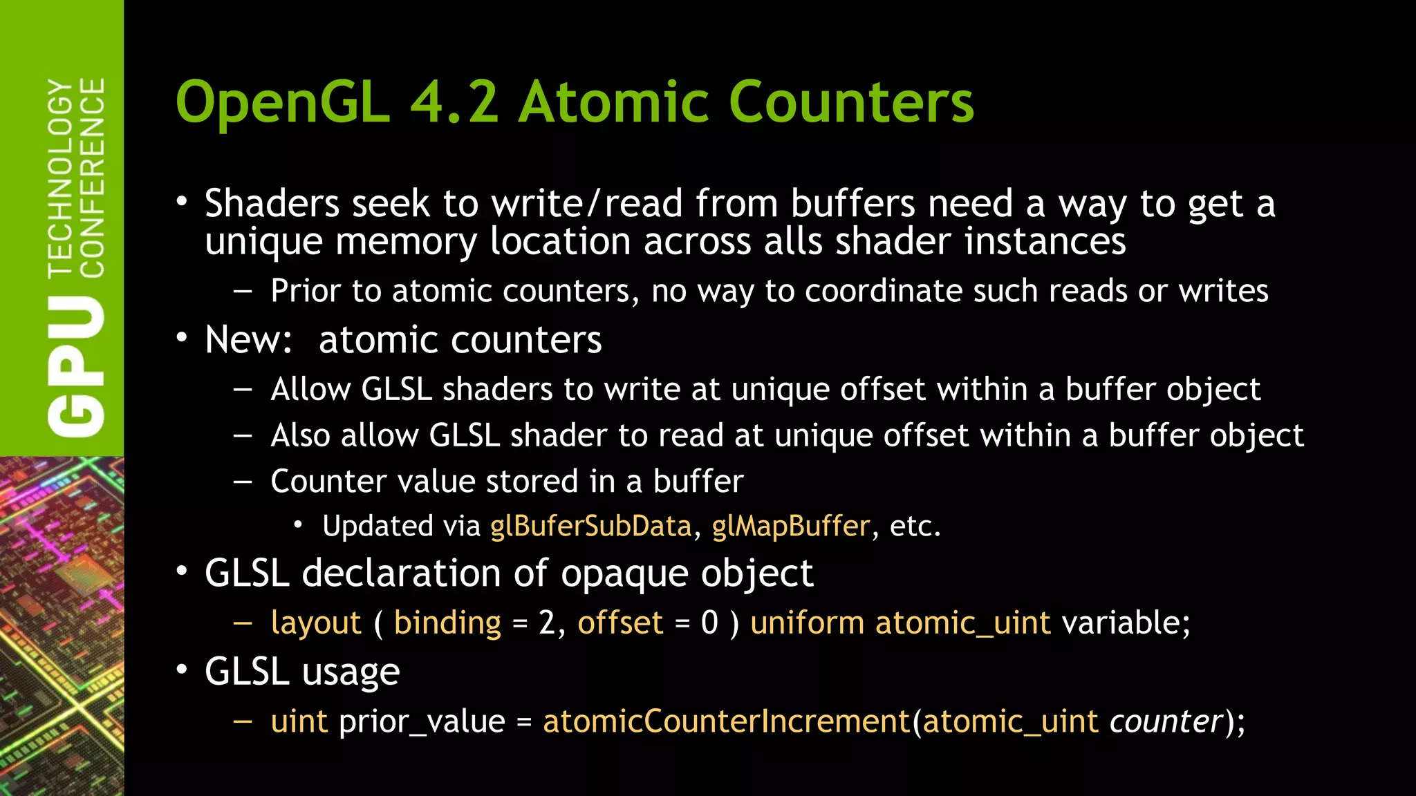 OpenGL 4.2 Atomic Counters
• Shaders seek to write/read from buffers need a way to get a
  unique memory location across alls shader instances
   – Prior to atomic counters, no way to coordinate such reads or writes
• New: atomic counters
   – Allow GLSL shaders to write at unique offset within a buffer object
   – Also allow GLSL shader to read at unique offset within a buffer object
   – Counter value stored in a buffer
       • Updated via glBuferSubData, glMapBuffer, etc.
• GLSL declaration of opaque object
   – layout ( binding = 2, offset = 0 ) uniform atomic_uint variable;
• GLSL usage
   – uint prior_value = atomicCounterIncrement(atomic_uint counter);
 