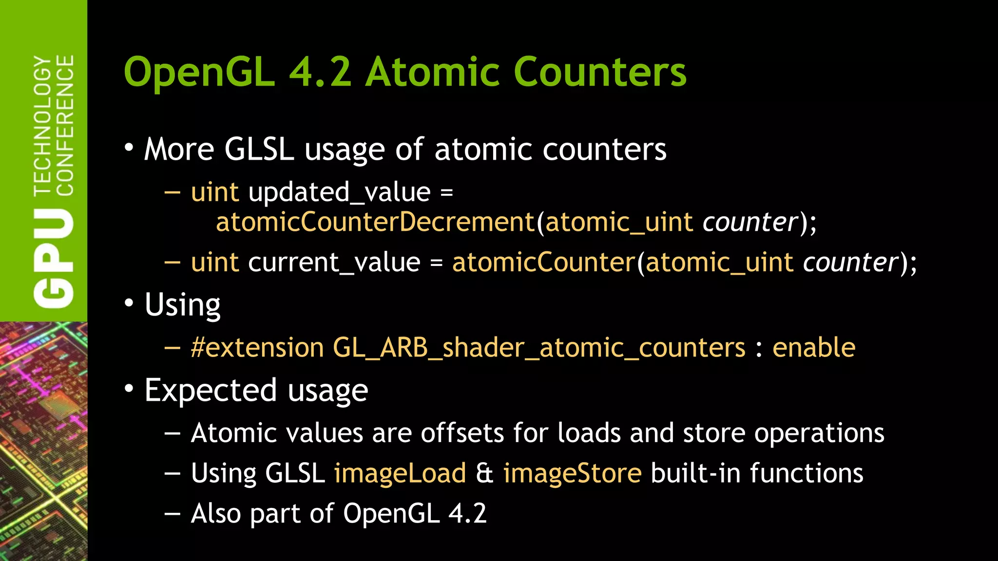 OpenGL 4.2 Atomic Counters
• More GLSL usage of atomic counters
  – uint updated_value =
      atomicCounterDecrement(atomic_uint counter);
  – uint current_value = atomicCounter(atomic_uint counter);
• Using
  – #extension GL_ARB_shader_atomic_counters : enable
• Expected usage
  – Atomic values are offsets for loads and store operations
  – Using GLSL imageLoad & imageStore built-in functions
  – Also part of OpenGL 4.2
 