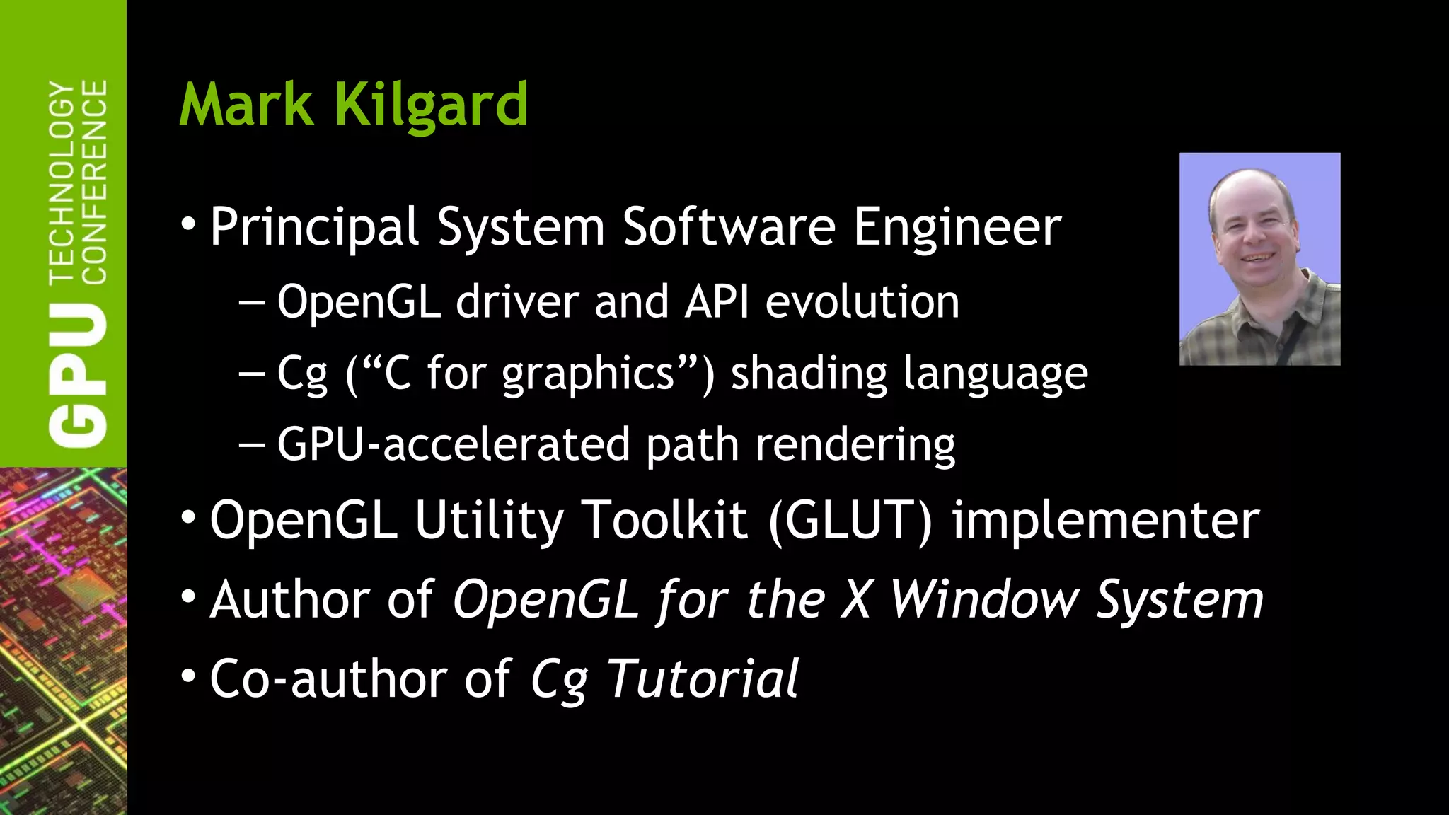 Mark Kilgard
• Principal System Software Engineer
  – OpenGL driver and API evolution
  – Cg (“C for graphics”) shading language
  – GPU-accelerated path rendering
• OpenGL Utility Toolkit (GLUT) implementer
• Author of OpenGL for the X Window System
• Co-author of Cg Tutorial
 