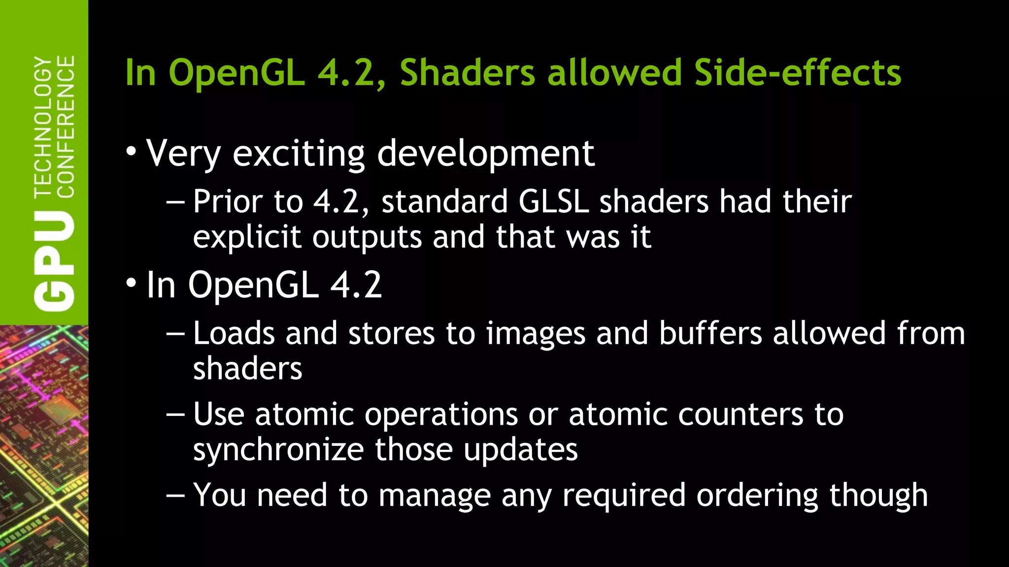 In OpenGL 4.2, Shaders allowed Side-effects

• Very exciting development
  – Prior to 4.2, standard GLSL shaders had their
    explicit outputs and that was it
• In OpenGL 4.2
  – Loads and stores to images and buffers allowed from
    shaders
  – Use atomic operations or atomic counters to
    synchronize those updates
  – You need to manage any required ordering though
 