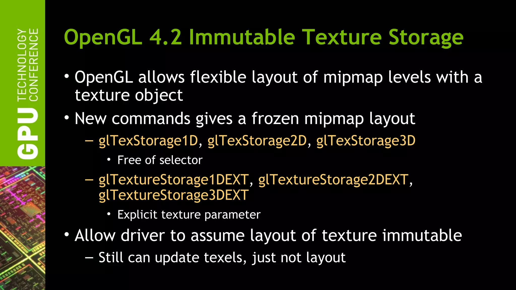 OpenGL 4.2 Immutable Texture Storage
• OpenGL allows flexible layout of mipmap levels with a
  texture object
• New commands gives a frozen mipmap layout
  – glTexStorage1D, glTexStorage2D, glTexStorage3D
     • Free of selector
  – glTextureStorage1DEXT, glTextureStorage2DEXT,
    glTextureStorage3DEXT
     • Explicit texture parameter
• Allow driver to assume layout of texture immutable
  – Still can update texels, just not layout
 