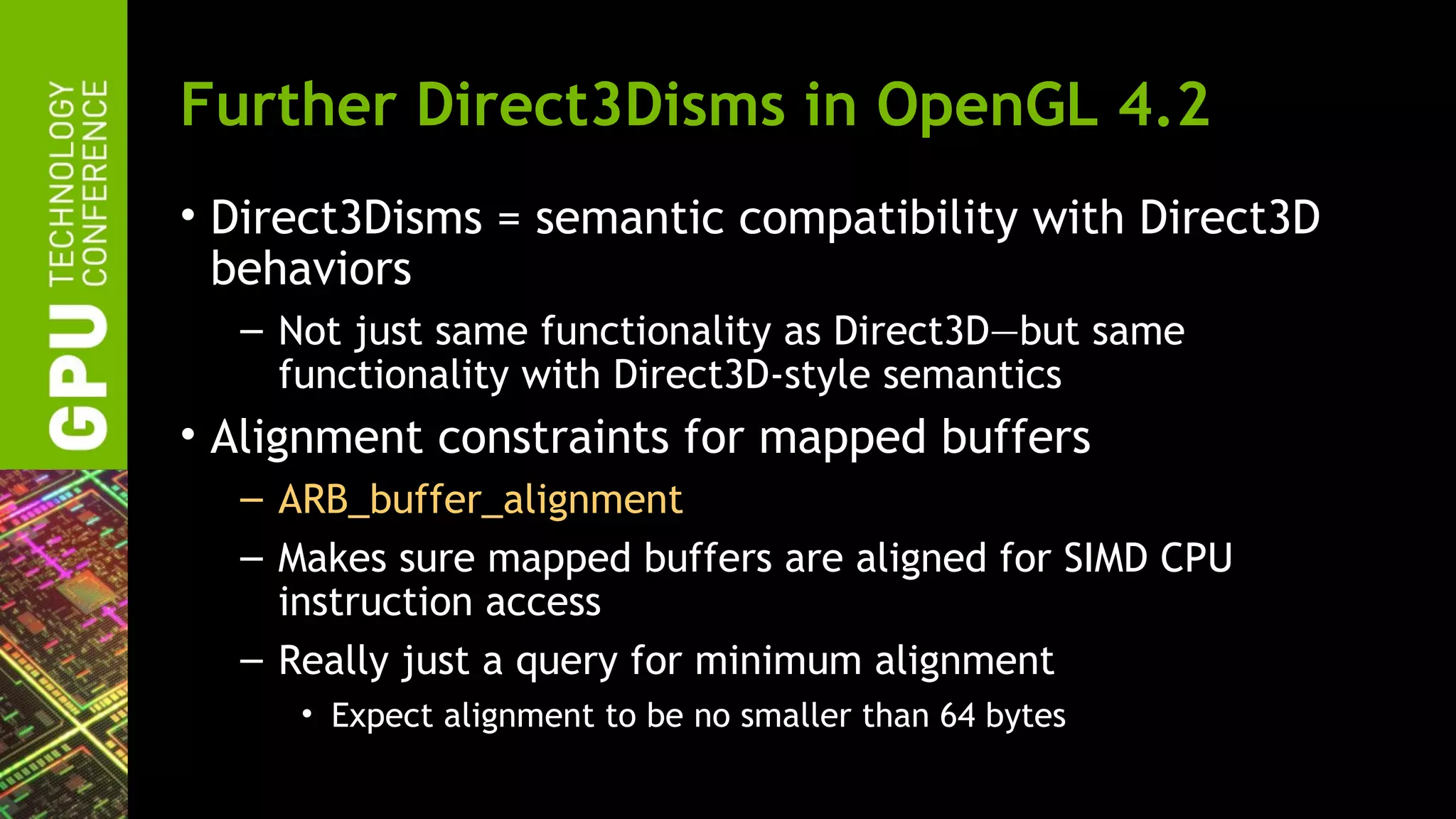 Further Direct3Disms in OpenGL 4.2
• Direct3Disms = semantic compatibility with Direct3D
  behaviors
  – Not just same functionality as Direct3D—but same
    functionality with Direct3D-style semantics
• Alignment constraints for mapped buffers
  – ARB_buffer_alignment
  – Makes sure mapped buffers are aligned for SIMD CPU
    instruction access
  – Really just a query for minimum alignment
     • Expect alignment to be no smaller than 64 bytes
 