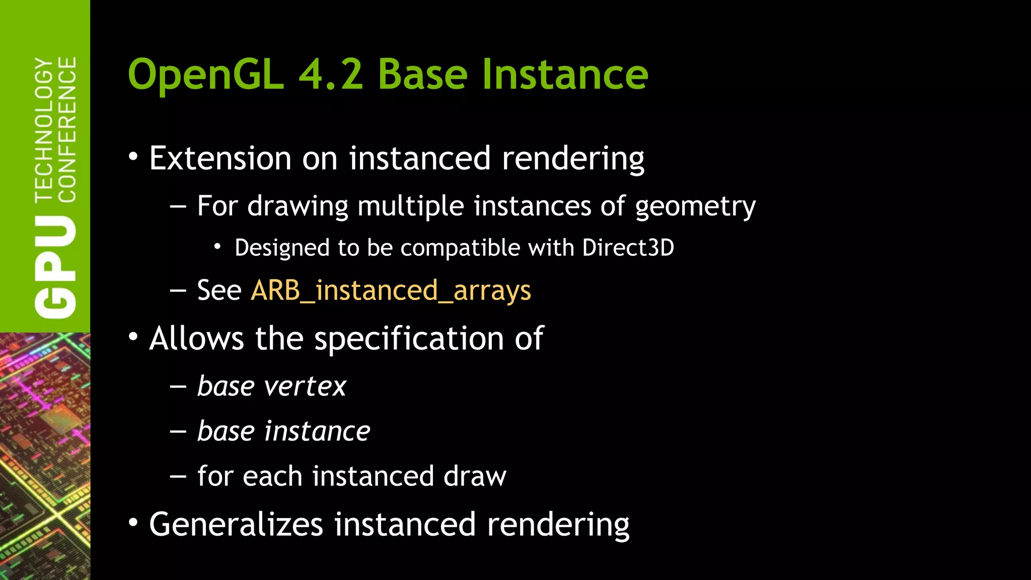 OpenGL 4.2 Base Instance
• Extension on instanced rendering
  – For drawing multiple instances of geometry
     • Designed to be compatible with Direct3D
  – See ARB_instanced_arrays
• Allows the specification of
  – base vertex
  – base instance
  – for each instanced draw
• Generalizes instanced rendering
 