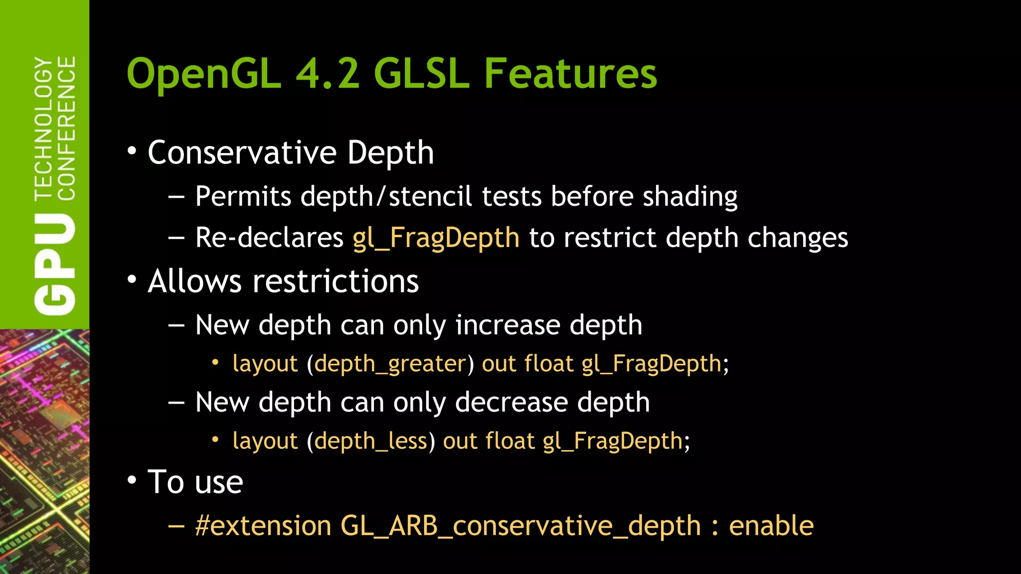 OpenGL 4.2 GLSL Features
• Conservative Depth
   – Permits depth/stencil tests before shading
   – Re-declares gl_FragDepth to restrict depth changes
• Allows restrictions
   – New depth can only increase depth
      • layout (depth_greater) out float gl_FragDepth;
   – New depth can only decrease depth
      • layout (depth_less) out float gl_FragDepth;
• To use
   – #extension GL_ARB_conservative_depth : enable
 