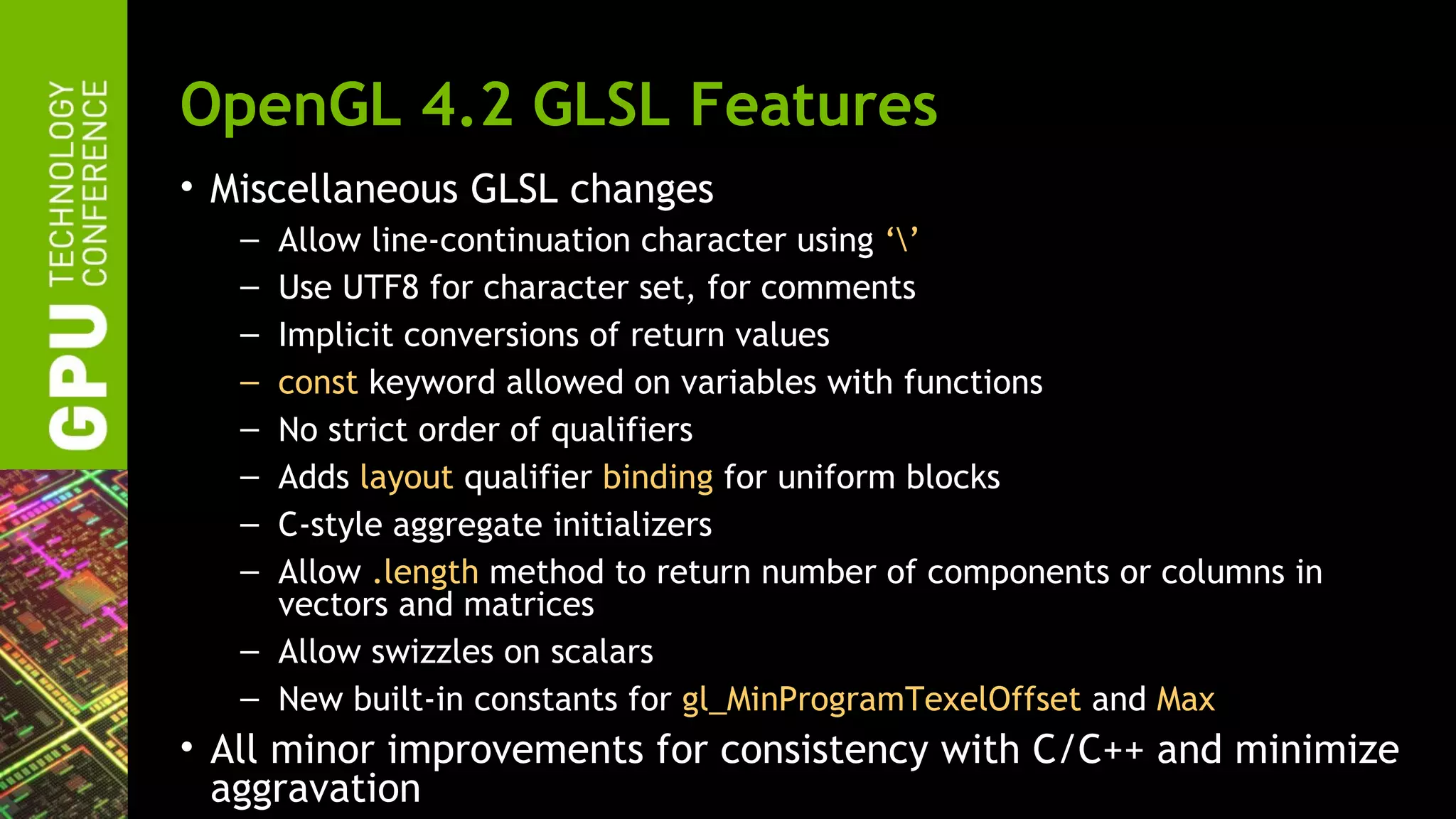 OpenGL 4.2 GLSL Features
• Miscellaneous GLSL changes
   – Allow line-continuation character using ‘’
   – Use UTF8 for character set, for comments
   – Implicit conversions of return values
   – const keyword allowed on variables with functions
   – No strict order of qualifiers
   – Adds layout qualifier binding for uniform blocks
   – C-style aggregate initializers
   – Allow .length method to return number of components or columns in
     vectors and matrices
   – Allow swizzles on scalars
   – New built-in constants for gl_MinProgramTexelOffset and Max
• All minor improvements for consistency with C/C++ and minimize
  aggravation
 