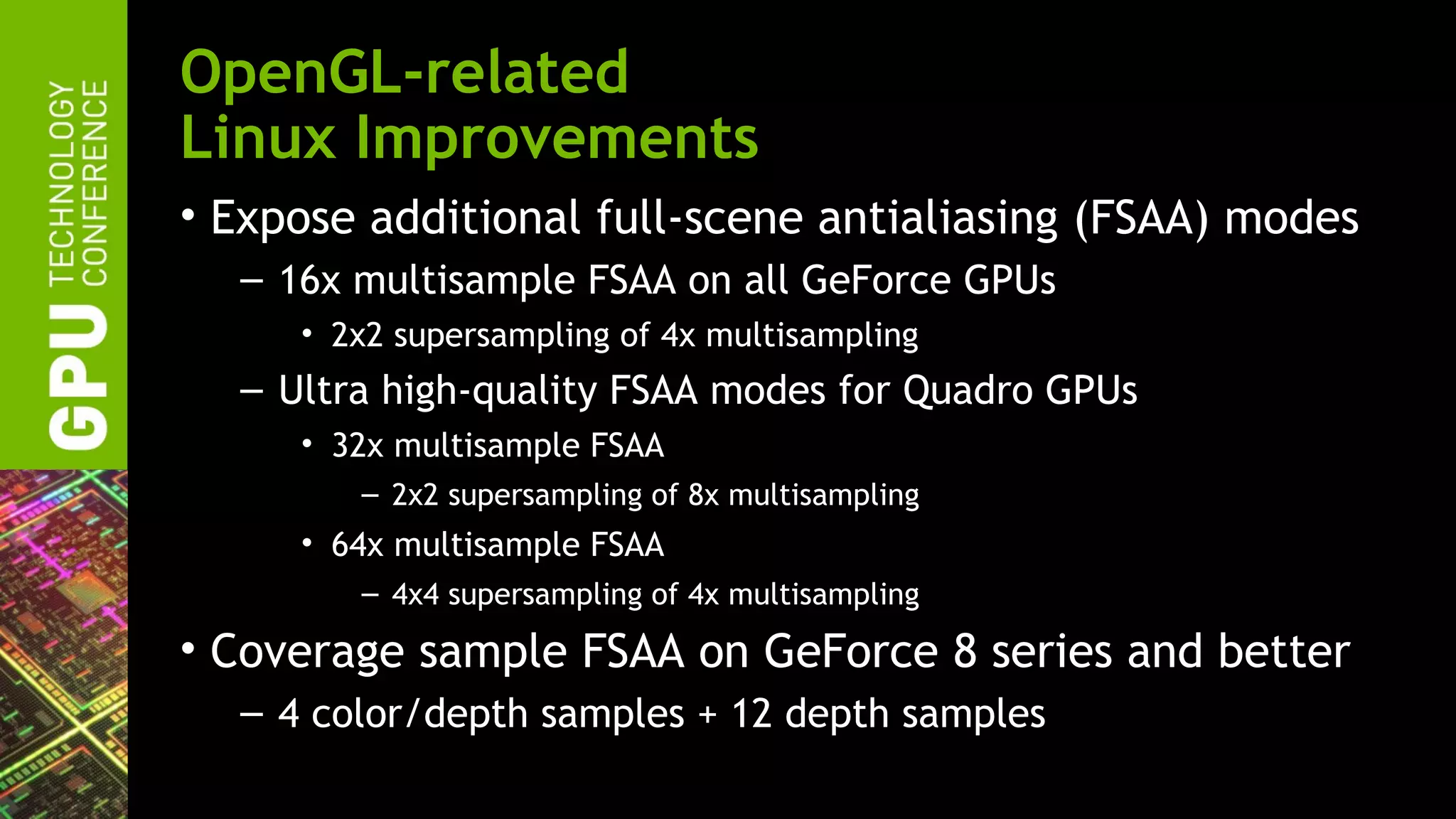 OpenGL-related
Linux Improvements
• Expose additional full-scene antialiasing (FSAA) modes
  – 16x multisample FSAA on all GeForce GPUs
     • 2x2 supersampling of 4x multisampling
  – Ultra high-quality FSAA modes for Quadro GPUs
     • 32x multisample FSAA
        – 2x2 supersampling of 8x multisampling
     • 64x multisample FSAA
        – 4x4 supersampling of 4x multisampling

• Coverage sample FSAA on GeForce 8 series and better
  – 4 color/depth samples + 12 depth samples
 