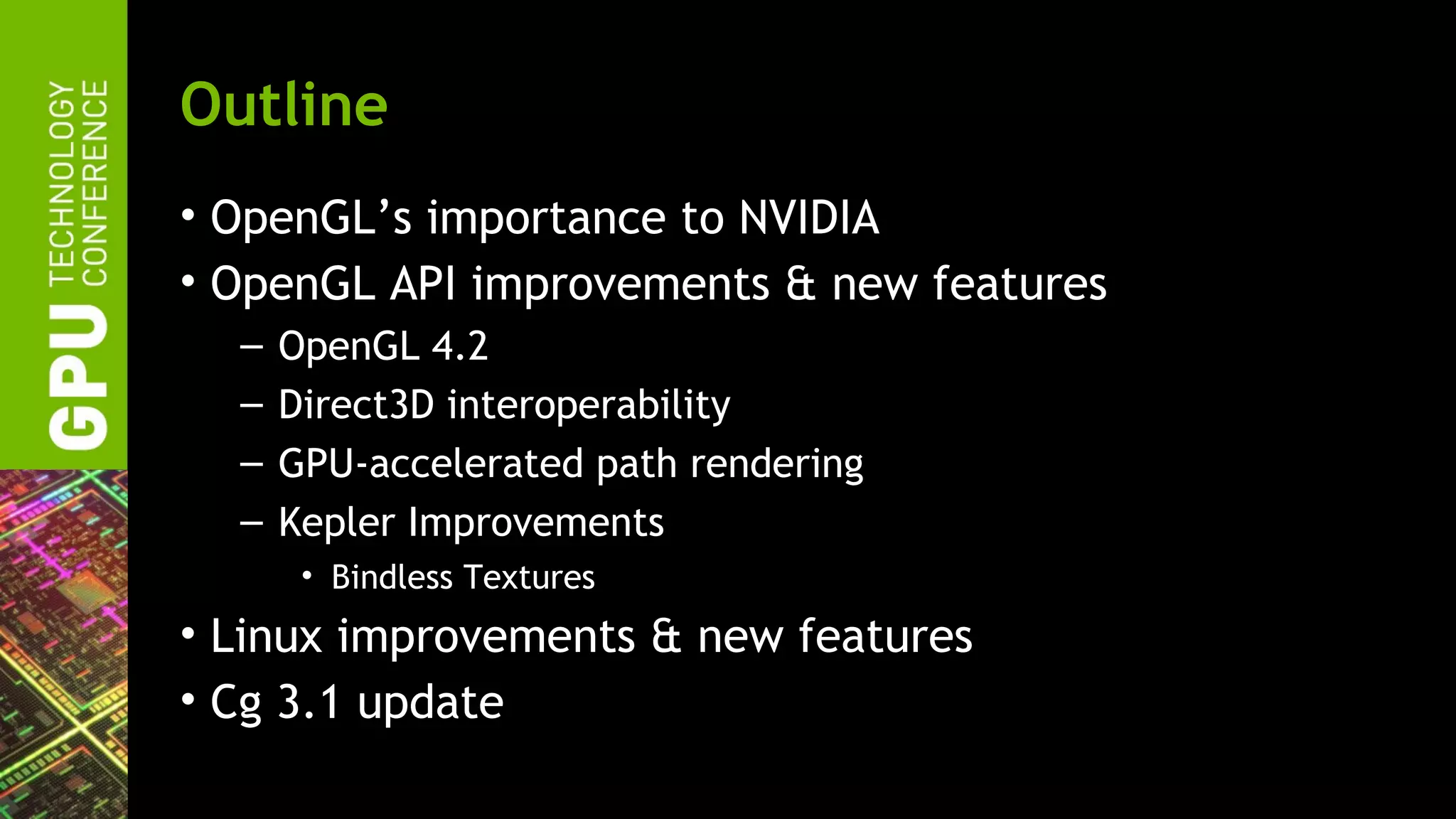 Outline
• OpenGL’s importance to NVIDIA
• OpenGL API improvements & new features
  –   OpenGL 4.2
  –   Direct3D interoperability
  –   GPU-accelerated path rendering
  –   Kepler Improvements
       • Bindless Textures
• Linux improvements & new features
• Cg 3.1 update
 