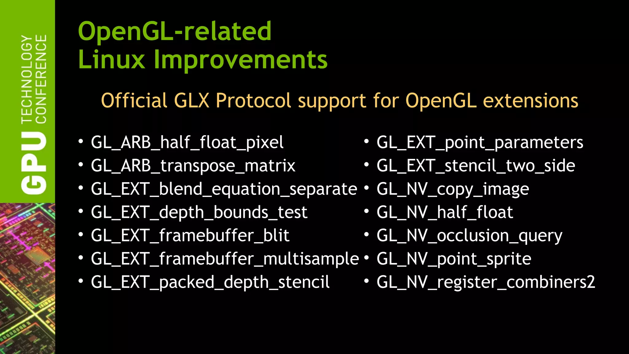 OpenGL-related
Linux Improvements
     Official GLX Protocol support for OpenGL extensions
•   GL_ARB_half_float_pixel        •   GL_EXT_point_parameters
•   GL_ARB_transpose_matrix        •   GL_EXT_stencil_two_side
•   GL_EXT_blend_equation_separate •   GL_NV_copy_image
•   GL_EXT_depth_bounds_test       •   GL_NV_half_float
•   GL_EXT_framebuffer_blit        •   GL_NV_occlusion_query
•   GL_EXT_framebuffer_multisample •   GL_NV_point_sprite
•   GL_EXT_packed_depth_stencil    •   GL_NV_register_combiners2
 