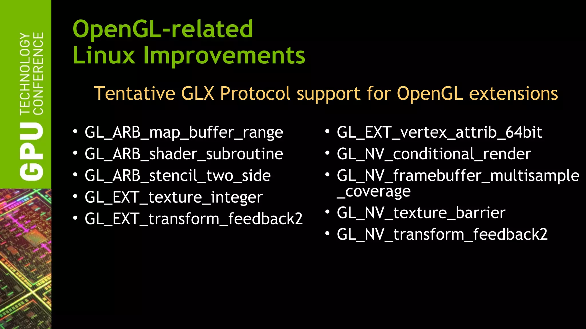OpenGL-related
Linux Improvements
     Tentative GLX Protocol support for OpenGL extensions
•   GL_ARB_map_buffer_range      • GL_EXT_vertex_attrib_64bit
•   GL_ARB_shader_subroutine     • GL_NV_conditional_render
•   GL_ARB_stencil_two_side      • GL_NV_framebuffer_multisample
•   GL_EXT_texture_integer         _coverage
•   GL_EXT_transform_feedback2   • GL_NV_texture_barrier
                                 • GL_NV_transform_feedback2
 