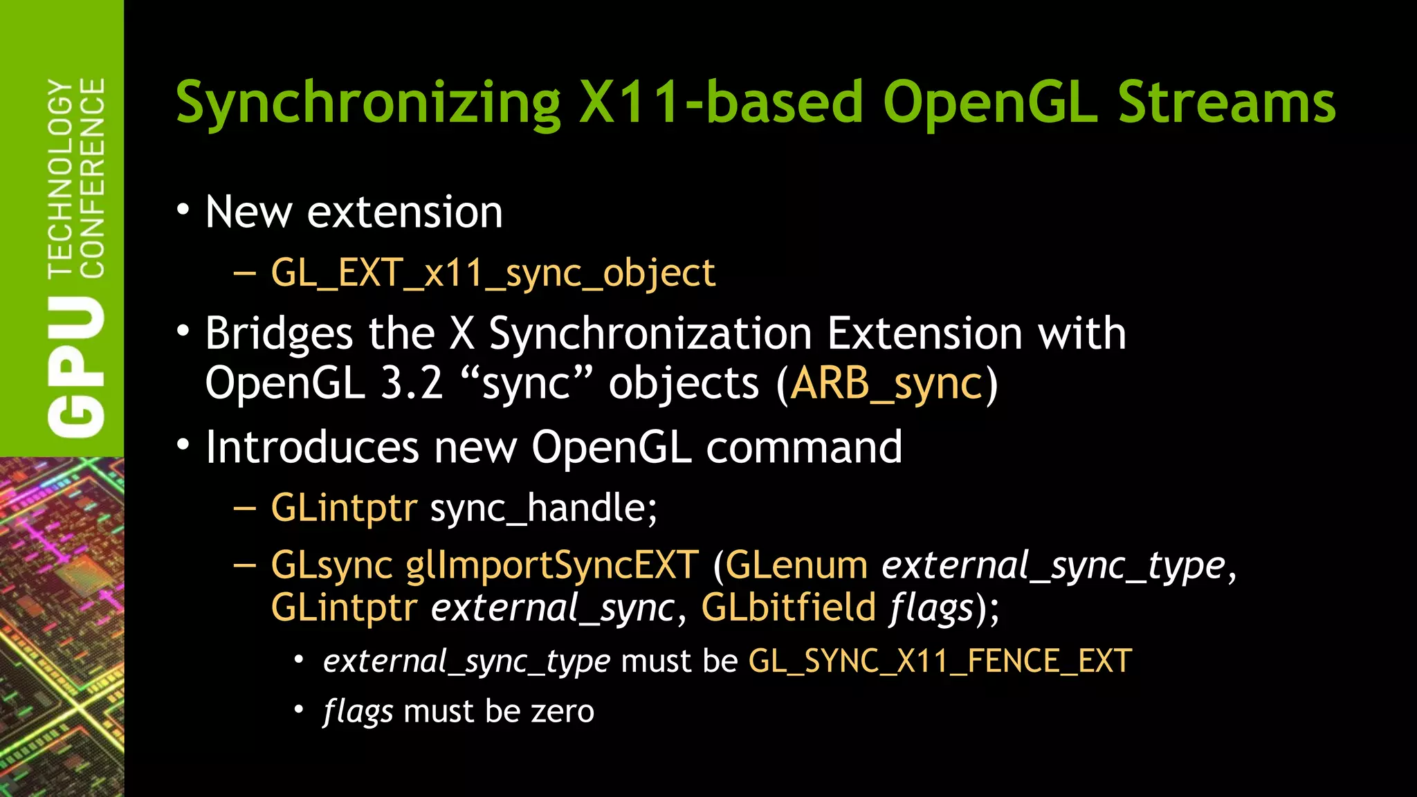 Synchronizing X11-based OpenGL Streams
• New extension
  – GL_EXT_x11_sync_object
• Bridges the X Synchronization Extension with
  OpenGL 3.2 “sync” objects (ARB_sync)
• Introduces new OpenGL command
  – GLintptr sync_handle;
  – GLsync glImportSyncEXT (GLenum external_sync_type,
    GLintptr external_sync, GLbitfield flags);
     • external_sync_type must be GL_SYNC_X11_FENCE_EXT
     • flags must be zero
 