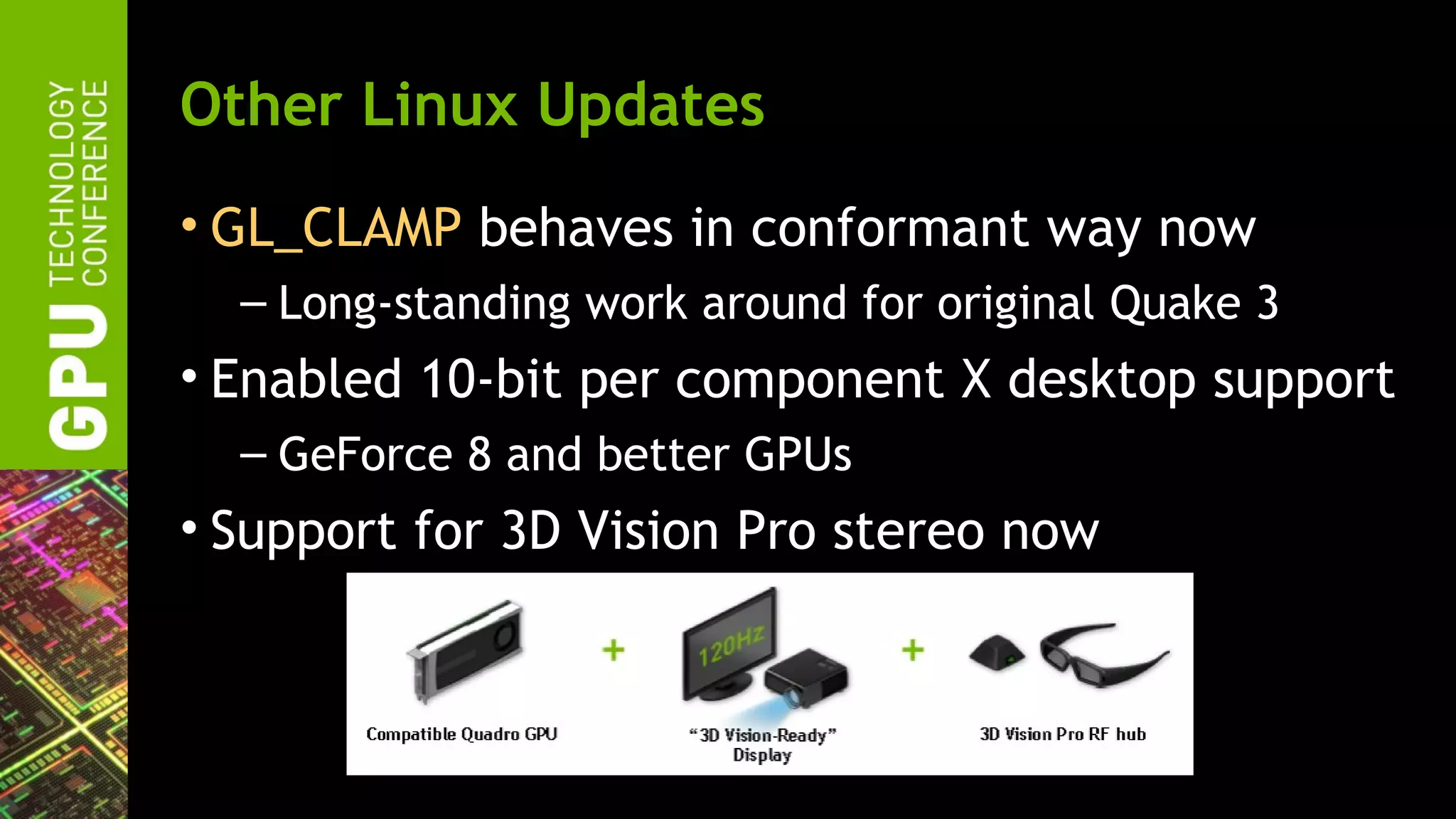 Other Linux Updates
• GL_CLAMP behaves in conformant way now
  – Long-standing work around for original Quake 3
• Enabled 10-bit per component X desktop support
  – GeForce 8 and better GPUs
• Support for 3D Vision Pro stereo now
 
