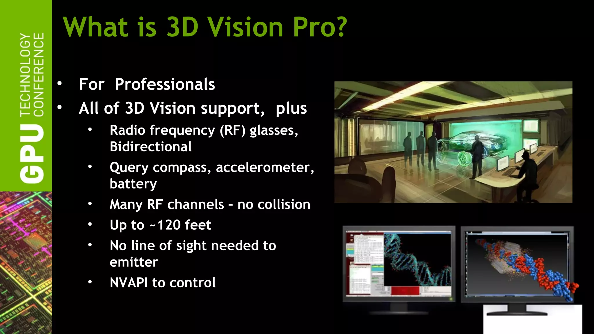 What is 3D Vision Pro?
• For Professionals
• All of 3D Vision support, plus
   •   Radio frequency (RF) glasses,
       Bidirectional
   •   Query compass, accelerometer,
       battery
   •   Many RF channels – no collision
   •   Up to ~120 feet
   •   No line of sight needed to
       emitter
   •   NVAPI to control
 