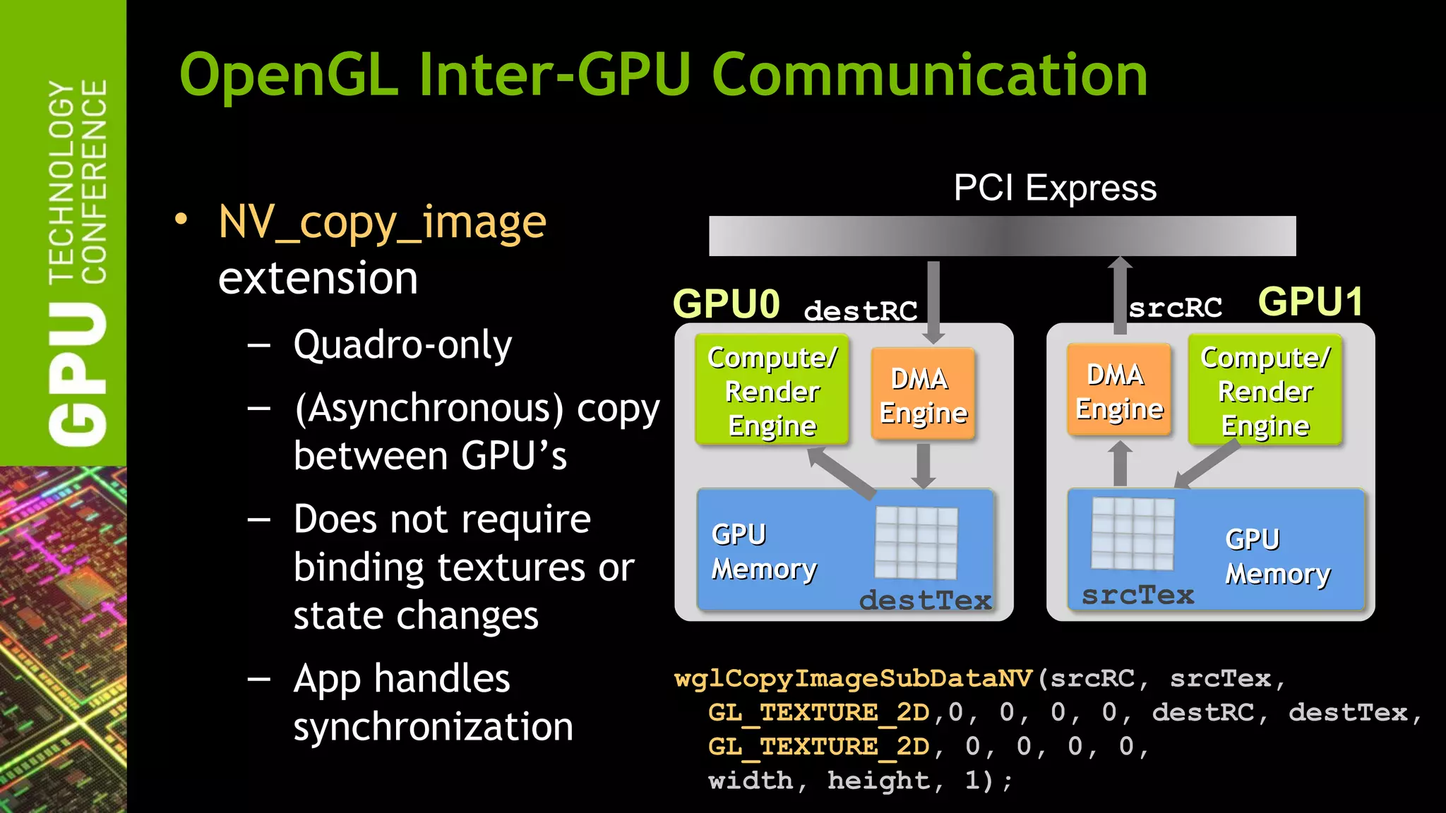 OpenGL Inter-GPU Communication
                                            PCI Express
• NV_copy_image
  extension                                                   GPU1
                           GPU0   destRC             srcRC
   – Quadro-only            Compute/                       Compute/
                                         DMA       DMA
                             Render                         Render
   – (Asynchronous) copy     Engine     Engine    Engine
                                                            Engine
     between GPU’s
   – Does not require        GPU                             GPU
     binding textures or     Memory                          Memory
                                       destTex    srcTex
     state changes
   – App handles           wglCopyImageSubDataNV(srcRC, srcTex,
                             GL_TEXTURE_2D,0, 0, 0, 0, destRC, destTex,
     synchronization         GL_TEXTURE_2D, 0, 0, 0, 0,
                             width, height, 1);
 