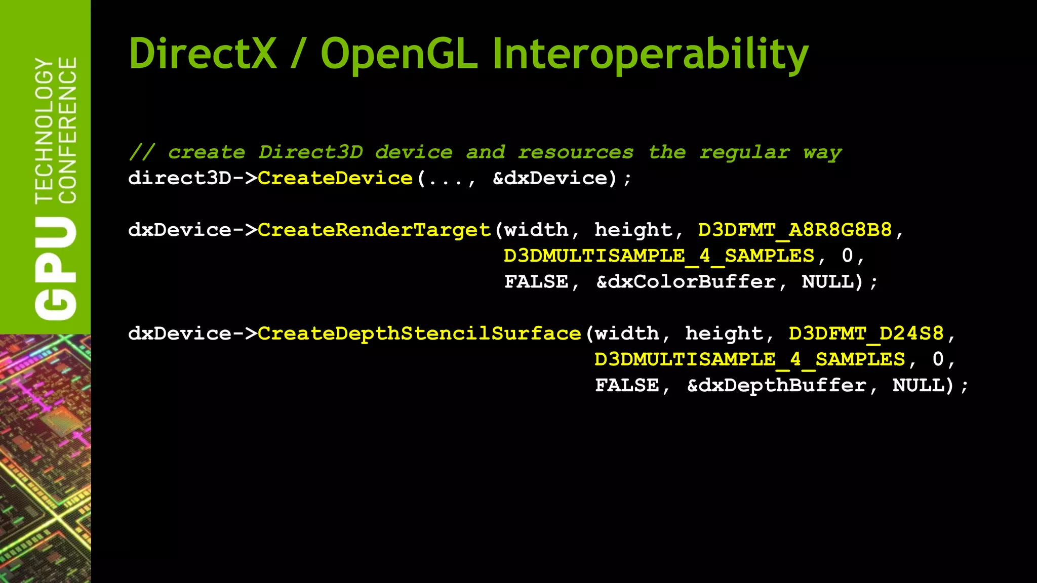 DirectX / OpenGL Interoperability

// create Direct3D device and resources the regular way
direct3D->CreateDevice(..., &dxDevice);

dxDevice->CreateRenderTarget(width, height, D3DFMT_A8R8G8B8,
                             D3DMULTISAMPLE_4_SAMPLES, 0,
                             FALSE, &dxColorBuffer, NULL);

dxDevice->CreateDepthStencilSurface(width, height, D3DFMT_D24S8,
                                    D3DMULTISAMPLE_4_SAMPLES, 0,
                                    FALSE, &dxDepthBuffer, NULL);
 
