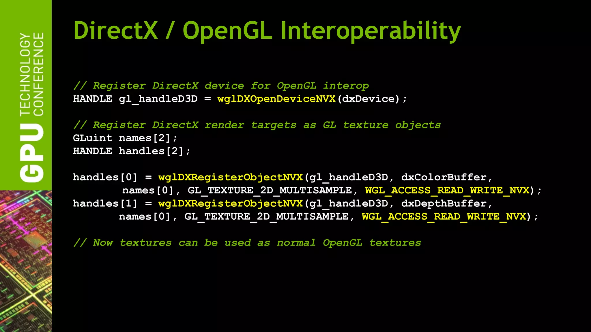 DirectX / OpenGL Interoperability

// Register DirectX device for OpenGL interop
HANDLE gl_handleD3D = wglDXOpenDeviceNVX(dxDevice);

// Register DirectX render targets as GL texture objects
GLuint names[2];
HANDLE handles[2];

handles[0] = wglDXRegisterObjectNVX(gl_handleD3D, dxColorBuffer,
        names[0], GL_TEXTURE_2D_MULTISAMPLE, WGL_ACCESS_READ_WRITE_NVX);
handles[1] = wglDXRegisterObjectNVX(gl_handleD3D, dxDepthBuffer,
       names[0], GL_TEXTURE_2D_MULTISAMPLE, WGL_ACCESS_READ_WRITE_NVX);

// Now textures can be used as normal OpenGL textures
 
