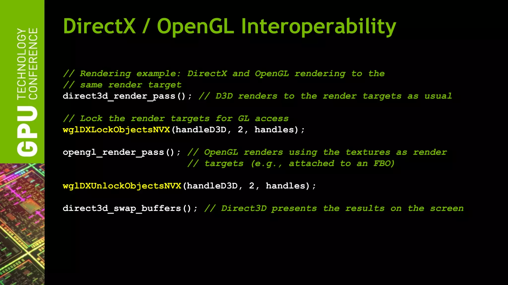 DirectX / OpenGL Interoperability

// Rendering example: DirectX and OpenGL rendering to the
// same render target
direct3d_render_pass(); // D3D renders to the render targets as usual

// Lock the render targets for GL access
wglDXLockObjectsNVX(handleD3D, 2, handles);

opengl_render_pass(); // OpenGL renders using the textures as render
                      // targets (e.g., attached to an FBO)

wglDXUnlockObjectsNVX(handleD3D, 2, handles);

direct3d_swap_buffers(); // Direct3D presents the results on the screen
 