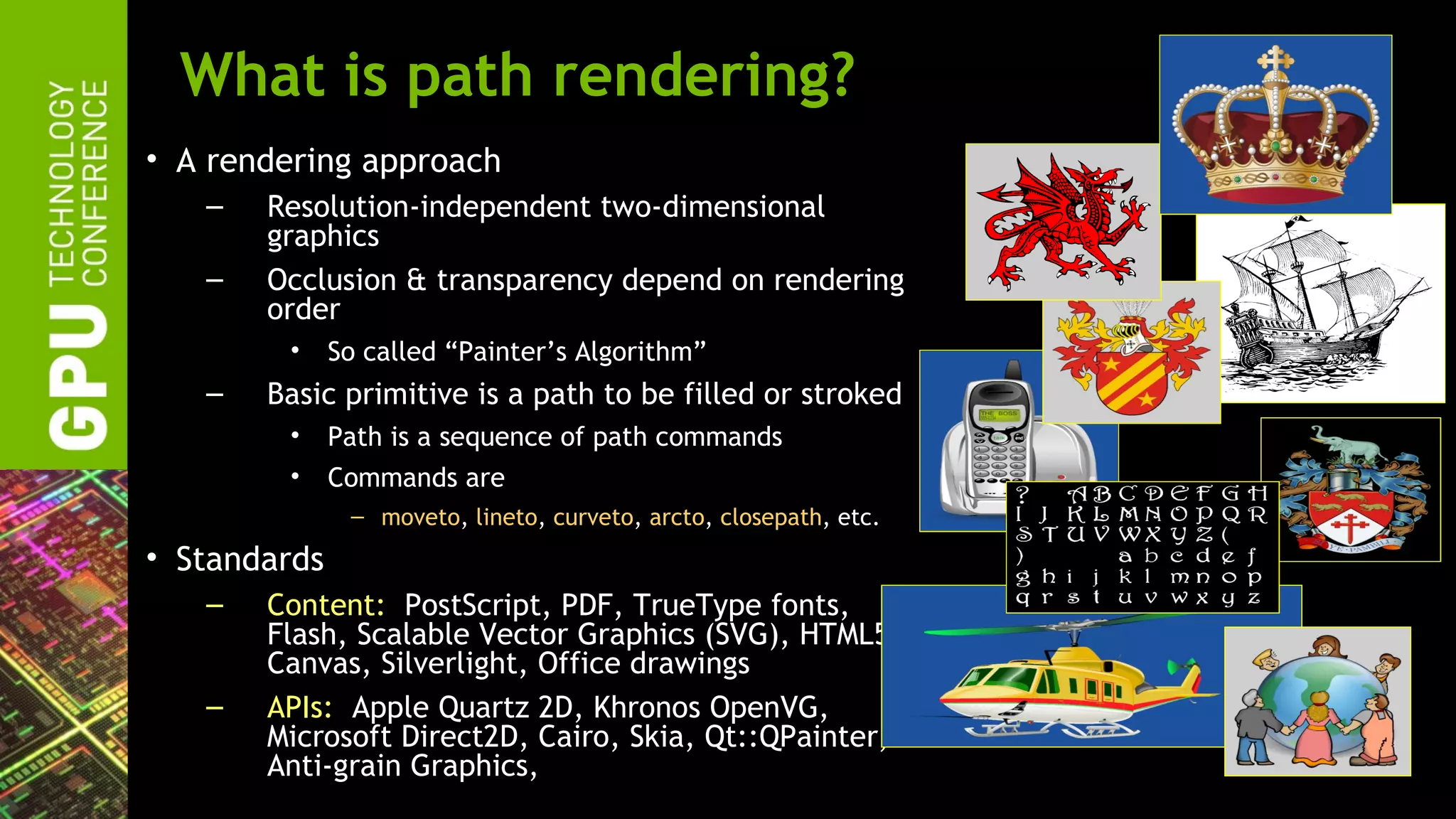 What is path rendering?
• A rendering approach
   –   Resolution-independent two-dimensional
       graphics
   –   Occlusion & transparency depend on rendering
       order
        •     So called “Painter’s Algorithm”
   –   Basic primitive is a path to be filled or stroked
        •     Path is a sequence of path commands
        •     Commands are
               – moveto, lineto, curveto, arcto, closepath, etc.
• Standards
   –   Content: PostScript, PDF, TrueType fonts,
       Flash, Scalable Vector Graphics (SVG), HTML5
       Canvas, Silverlight, Office drawings
   –   APIs: Apple Quartz 2D, Khronos OpenVG,
       Microsoft Direct2D, Cairo, Skia, Qt::QPainter,
       Anti-grain Graphics,
 