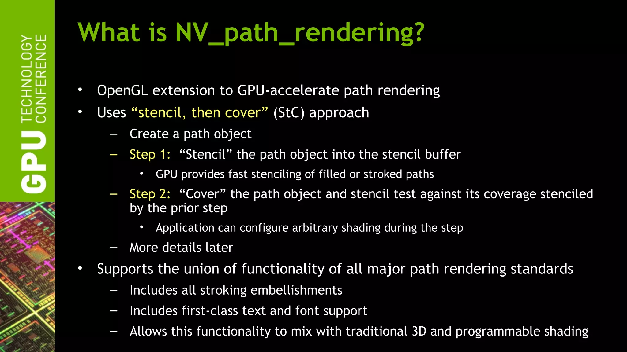 What is NV_path_rendering?

•   OpenGL extension to GPU-accelerate path rendering
•   Uses “stencil, then cover” (StC) approach
     – Create a path object
     – Step 1: “Stencil” the path object into the stencil buffer
          •   GPU provides fast stenciling of filled or stroked paths
     – Step 2: “Cover” the path object and stencil test against its coverage stenciled
       by the prior step
          •   Application can configure arbitrary shading during the step
     – More details later
•   Supports the union of functionality of all major path rendering standards
     – Includes all stroking embellishments
     – Includes first-class text and font support
     – Allows this functionality to mix with traditional 3D and programmable shading
 