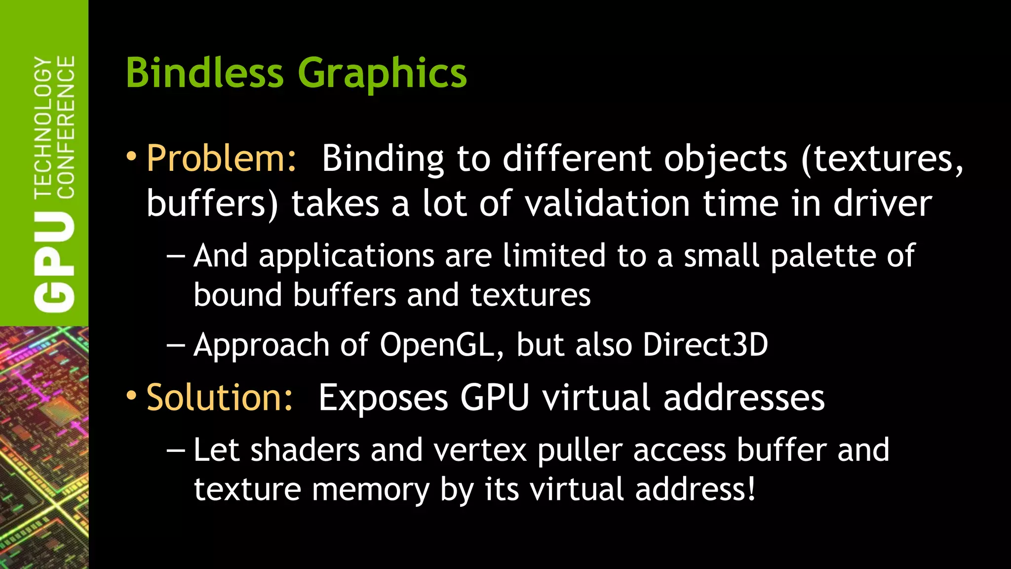 Bindless Graphics
• Problem: Binding to different objects (textures,
  buffers) takes a lot of validation time in driver
  – And applications are limited to a small palette of
    bound buffers and textures
  – Approach of OpenGL, but also Direct3D
• Solution: Exposes GPU virtual addresses
  – Let shaders and vertex puller access buffer and
    texture memory by its virtual address!
 