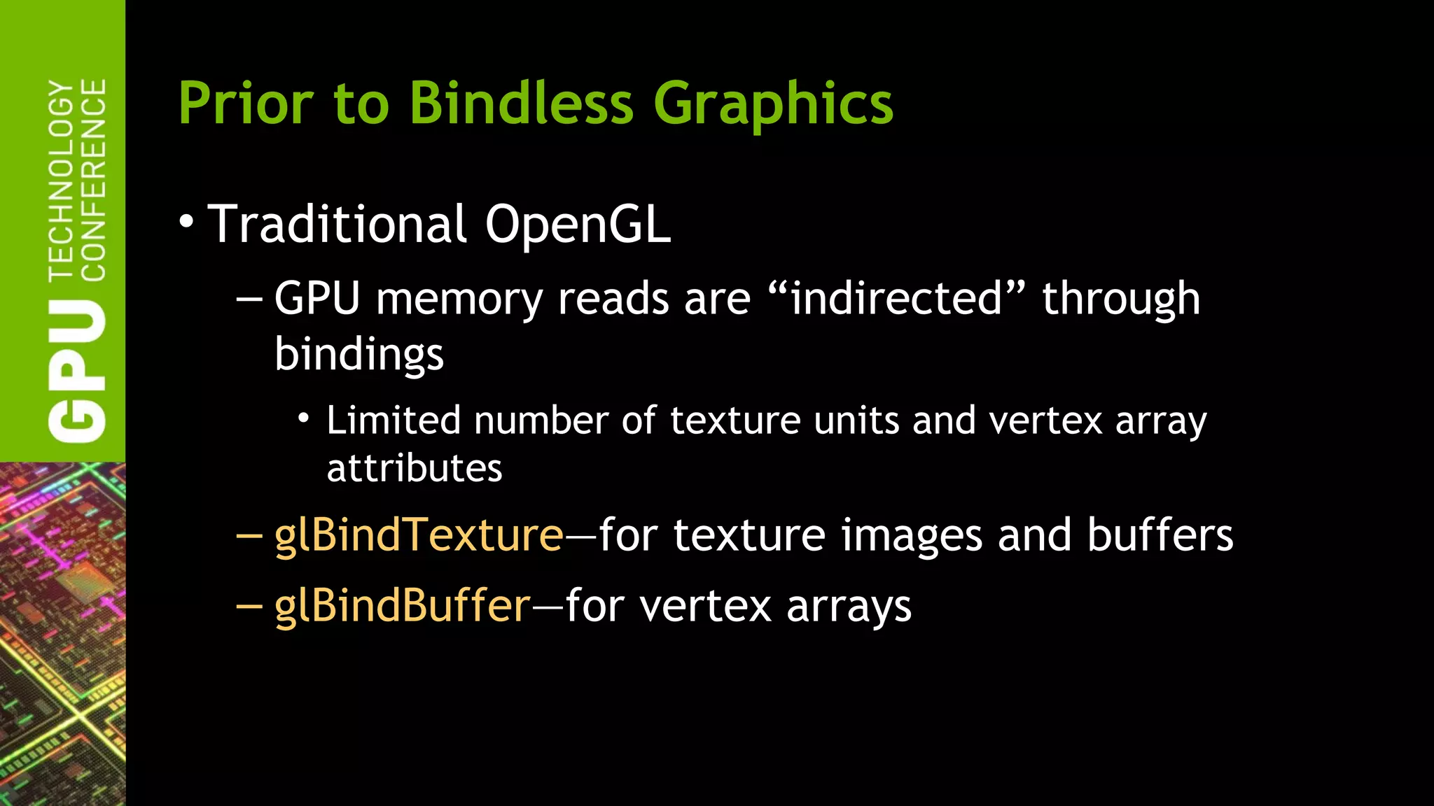 Prior to Bindless Graphics
• Traditional OpenGL
  – GPU memory reads are “indirected” through
    bindings
    • Limited number of texture units and vertex array
      attributes
  – glBindTexture—for texture images and buffers
  – glBindBuffer—for vertex arrays
 