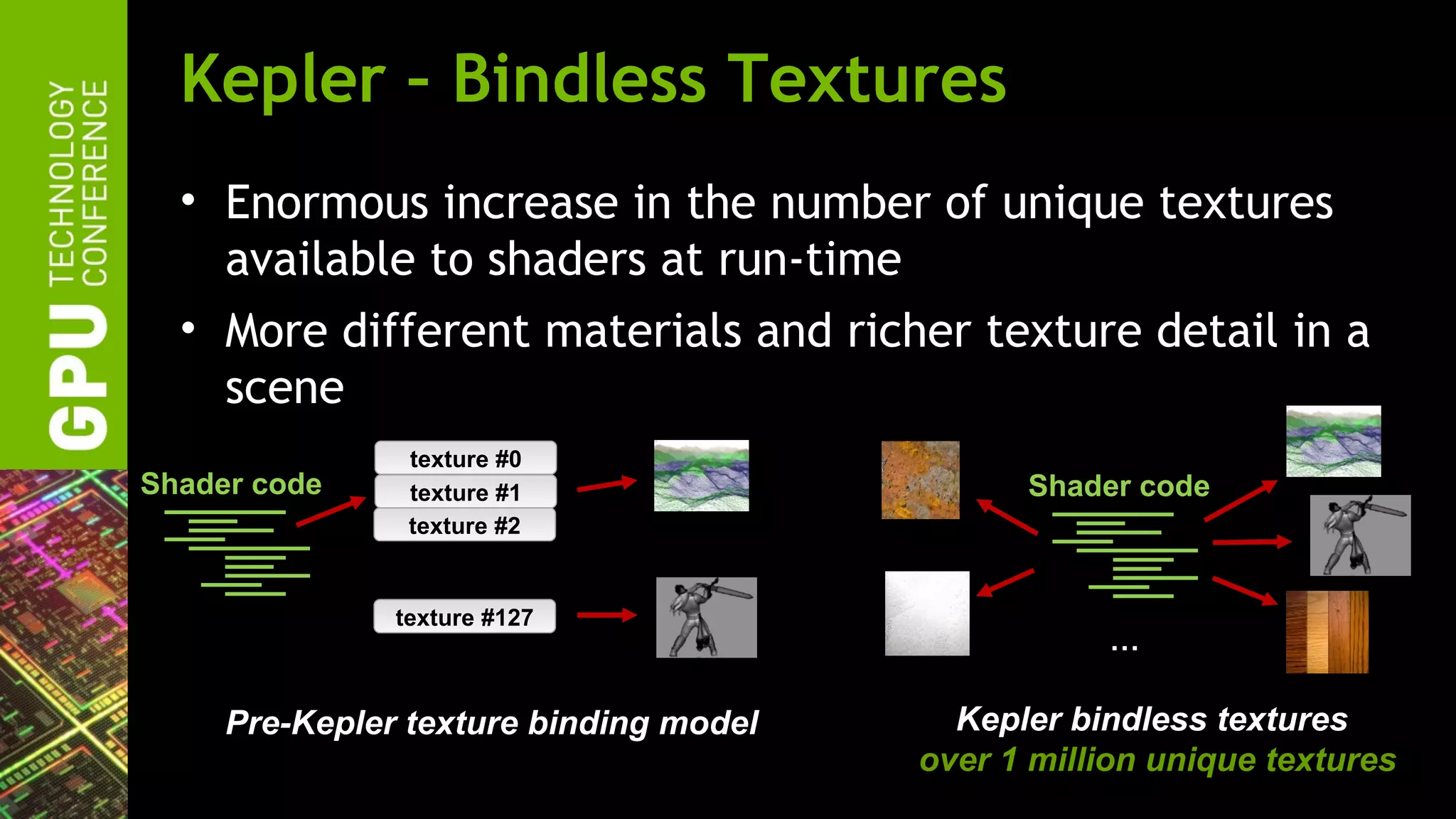 Kepler – Bindless Textures
  • Enormous increase in the number of unique textures
    available to shaders at run-time
  • More different materials and richer texture detail in a
    scene
                texture #0
Shader code     texture #1                    Shader code
                texture #2
                   …
               texture #127
                                                   …

     Pre-Kepler texture binding model     Kepler bindless textures
                                        over 1 million unique textures
 