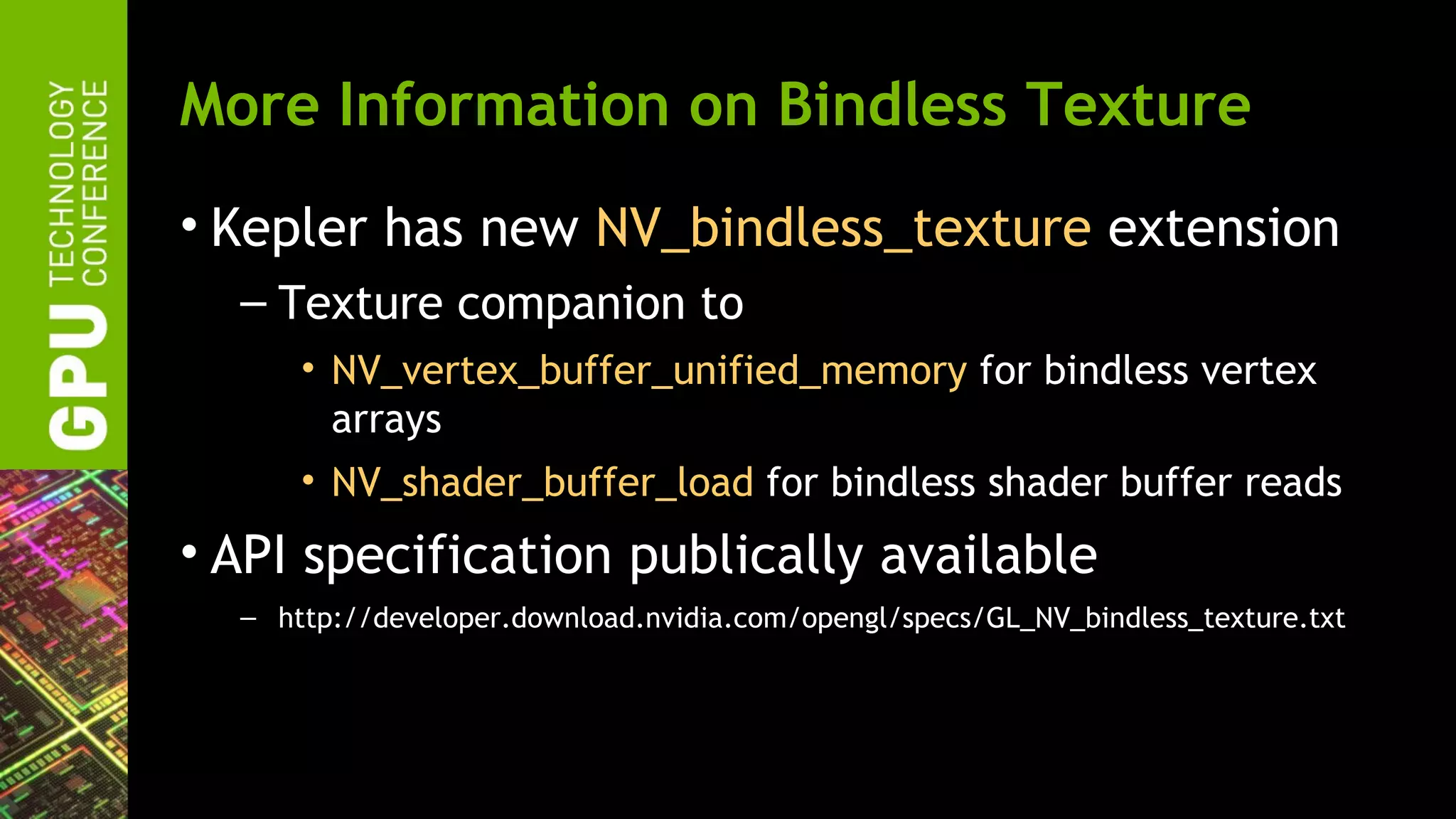 More Information on Bindless Texture
• Kepler has new NV_bindless_texture extension
  – Texture companion to
      • NV_vertex_buffer_unified_memory for bindless vertex
        arrays
      • NV_shader_buffer_load for bindless shader buffer reads
• API specification publically available
  – http://developer.download.nvidia.com/opengl/specs/GL_NV_bindless_texture.txt
 