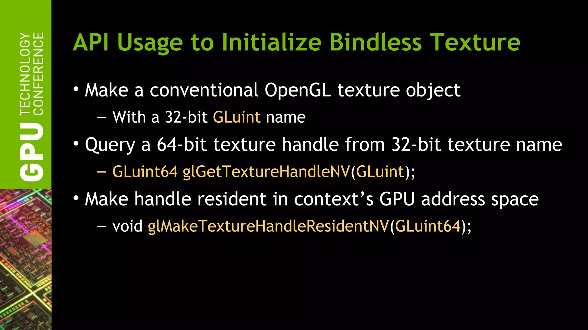 API Usage to Initialize Bindless Texture
• Make a conventional OpenGL texture object
  – With a 32-bit GLuint name
• Query a 64-bit texture handle from 32-bit texture name
  – GLuint64 glGetTextureHandleNV(GLuint);
• Make handle resident in context’s GPU address space
  – void glMakeTextureHandleResidentNV(GLuint64);
 